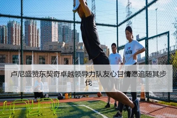 卢尼盛赞东契奇卓越领导力队友心甘情愿追随其步伐
